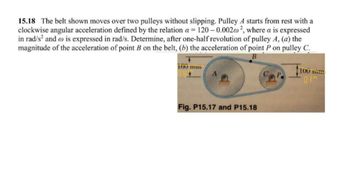 15.18 The belt shown moves over two pulleys without slipping. Pulley A starts from rest with a
clockwise angular acceleration defined by the relation a=120-0.002@², where a is expressed
in rad/s² and is expressed in rad/s. Determine, after one-half revolution of pulley A, (a) the
magnitude of the acceleration of point B on the belt, (b) the acceleration of point P on pulley C.
B
Fig. P15.17 and P15.18
100 m
0.1m