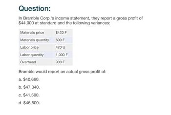 Question:
In Bramble Corp.'s income statement, they report a gross profit of
$44,000 at standard and the following variances:
Materials price
$420 F
Materials quantity
600 F
Labor price
420 U
Labor quantity
1,000 F
Overhead
900 F
Bramble would report an actual gross profit of:
a. $40,660.
b. $47,340.
c. $41,500.
d. $46,500.