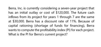 Berra, Inc. is currently considering a seven-year project that
has an initial outlay or cost of $120,000. The future cash
inflows from its project for years 1 through 7 are the same
at $30,000. Berra has a discount rate of 11%. Because of
capital rationing (shortage of funds for financing), Berra
wants to compute the profitability index (PI) for each project.
What is the PI for Berra's current project?