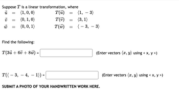 Suppose T is a linear transformation, where
ū =
(1, 0, 0)
V
(0, 1, 0)
(0, 0, 1)
=
=
Find the following:
T(3ū+ 6v + 8) =
T(3, 4, 1)) =
T(u)
T(v)
T(w)
=
=
=
(1, -3)
(3, 1)
(-3,-3)
(Enter vectors (x, y) using < x, y >)
SUBMIT A PHOTO OF YOUR HANDWRITTEN WORK HERE.
(Enter vectors (x, y) using < x, y>)