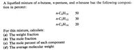 A liquefied mixture of n-butane, n-pentane, and n-hexane has the following composi-
tion in percent:
n-C,H10
50
n-C3H12
30
n-C,H14
20
For this mixture, calculate:
(a) The weight fraction
(b) The mole fraction
(c) The mole percent of each component
(d) The average molecular weight
