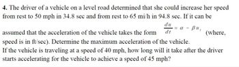 4. The driver of a vehicle on a level road determined that she could increase her speed
from rest to 50 mph in 34.8 sec and from rest to 65 mi/h in 94.8 sec. If it can be
du
dt
= α – βu,
assumed that the acceleration of the vehicle takes the form
speed is in ft/sec). Determine the maximum acceleration of the vehicle.
If the vehicle is traveling at a speed of 40 mph, how long will it take after the driver
starts accelerating for the vehicle to achieve a speed of 45 mph?
(where,