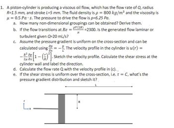 1. A piston-cylinder is producing a viscous oil flow, which has the flow rate of Q, radius
R=1.5 mm, and stroke L-5 mm. The fluid density is p = 800 kg/m³ and the viscosity is
μ = 0.5 Pa-s. The pressure to drive the flow is p=6.25 Pa.
a. How many non-dimensional groupings can be obtained? Derive them.
b.
If the flow transitions at Re = PV(2R) =2300. Is the generated flow laminar or
turbulent given Q=20 mL/s?
LL
c. Assume the pressure gradient is uniform on the cross-section and can be
calculated using OP=-. The velocity profile in the cylinder is u(r) =
ax
- [1-(²]. Sketch the velocity profile. Calculate the shear stress at the
R² ap
2UÔI
cylinder wall and label the direction.
d.
Calculate the flow rate Q with the velocity profile in (c)..
e. If the shear stress is uniform over the cross-section, i.e. T = C, what's the
pressure gradient distribution and sketch it?
L
L.
R