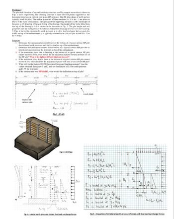 Problem 3
The plan and elevation of an earth retaining structure used for support excavation is shown in
Figs. 2 and 3 respectively. The retaining structure is made of wood planks supported in the
horizontal direction on vertical steel piles (HP sections). The HP piles shape of an H and are
typically used for piles. The section properties of these sections (A, L, S, etc...) are given
Part 1 of the AISC steel manual. The spacing of the supporting HP piles is 20ft. The height of
the piles is 15 from top of the pile to top of footing. The height of the water table from
the top of the footing is 9 ft as shown in the elevation in Fig. 3. The pile height and soil
properties and the
he earth pressure distribution behind the retaining structure are shown in Fig.
3. Figs. 4 shows the equations for earth pressure. q is a live load surcharge that accounts for
traffic on top of the embankment; q is typically assumed to be 250 psf (per AASHTO). Use
Fy-50 ksi
Required
1. Determine the maximum horizontal force at the bottom of a typical interior HP pile
due to lateral earth pressures and the live load on top of the embankment.
2. Determine the maximum moment at the bottom of a typical interior HP pile due to
lateral earth pressures and the live load on top of the embankment.
3.
If the maximum stress due to bending at the bottom of a typical interior HP pile
cannot exceed 0.66Fy, what should be the minimum required section modulus Sx of
the HP pile? What is the lightest HP pile that can be used?
4.
If the maximum stress due to shear at the bottom of a typical interior HP pile cannot
exceed 0.
0.3Fy, what should be the minimum required web area (dx tw) of the HP pile?
5. What will be the factored LRFD horizontal force and bending moment? (use the
values obtained from parts 1 and 2 and use load factor of 1.6 for earth pressure
and 1.75 for live load).
6. If the section used was HP16x162, what would the deflection at top of pile?
20¹
20'
20
M
Cologne
typical HP
interior pile
K₂ YH,
Y = 120 pcf (16/ft³)
Ka 0.32
Compressed
CHASE
Fig 3-3D View
Y=120 pef
Kanu 32
JED
Yat 140 pat
Ka=0.32
% = 140 pcf ? Saturated soil
f}
Ka 0,32
Fig 2-PLAN
14
Yw H₂
Ka Oki Xu) H₂
k₂q
20¹
Fig 4-Lateral earth pressure forces, live load surcharge forces.
wood plank
Б. КҮНН
F3 azka (Yst-w) H₂ L
F4 = = X H² L
Fs = K₂q (H₂ + H₂) L
IT
H₂
th₂
F₁ is located at y = H₂ + H₁/3
From battom
To is located at y = HE
Fs is located at yo= H₂/₂
Fa is located at y = H₂/3
Fs is located at y = (H₁+ H₂)/2
Att +
1₂
Jul₂ kq
K₂ (X-X) H₂
Fig 5- Equations for lateral earth pressure forces and live load surcharge forces