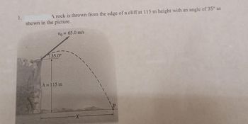 1.
A rock is thrown from the edge of a cliff at 115 m height with an angle of 35° as
shown in the picture.
Vo = 65.0 m/s
35.0°
h=115 m