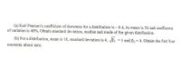 (a) Karl Pearson's coefficient of skewness for a distribution is – 0.4, its mean is 50 and coefficient
of variation is 40%. Obtain standard deviation, median and mode of the given distribution.
(b) For a distribution, mean is 10, standard deviation is 4, JBß, =1 and ß, = 4. Obtain the first four
moments about zero.
