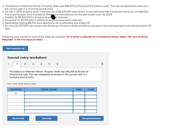 The image shows an exercise related to journal entries for property taxes on an educational website. Here's the transcription and explanation:

### Transaction Details

- **a.** The balance in Deferred Inflows—Property Taxes was $48,000 at the end of the previous year. This was recognized as revenue in the current year in a reversing journal entry.
  
- **b.** On July 1, 2019, property taxes amounting to $8,200,000 were levied. It was estimated that 0.5 percent would be uncollectible. These taxes were intended to finance expenditures for the year ended June 30, 2020.

- **c.** On October 31, $4,200,000 in property taxes were collected.

- **d.** On December 31, $3,700,000 in additional property taxes were collected.

- **e.** Receivables totaling $8,700 were deemed uncollectible and written off.

- **f.** On June 30, $37,000 was moved from Revenues Control to Deferred Inflows, as it was not expected to be collected within 60 days.

### Journal Entry Worksheet

This section includes a worksheet to prepare journal entries for each transaction. A note indicates that debits should be entered before credits. The worksheet has input fields for transactions labeled from "a" to "f". Options include:

- **Record entry**: To submit journal entries.
- **Clear entry**: To erase inputs.
- **View general journal**: To display the entries as recorded.

### Instruction Note

- If no entry is required for a transaction/event, the user should select "No Journal Entry Required" in the first account field.

This worksheet facilitates learning by requiring students to apply accounting principles to recognize property tax-related transactions properly.