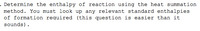 . Determine the enthalpy of reaction using the heat summation
method. You must look up any relevant standard enthalpies
of formation required (this question is easier than it
sounds).
