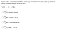 What is the correct symbol that is missing from the radioactive decay reaction
below, and what type of decay is it?
Bi →-- +He
83
207 TI - Alpha Decay
81
207
82 Pb - Alpha Decay
207
Pb- Gamma Decay
82
207
81
(T1 - Beta Decay
