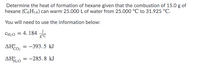 Determine the heat of formation of hexane given that the combustion of 15.0 g of
hexane (C,H14) can warm 25.000 L of water from 25.000 °C to 31.925 °C.
You will need to use the information below:
CH:0 = 4. 184
AHo, = -393.5 kJ
%3D
CO:
= -285. 8 kJ
