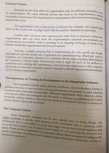 External Factors
External factors that affect an organization may be political, economic, social
or technological. The same internal factors that lead to an organization's success
inevitably characterize that organization's relationship to the external environment in
these broad areas.
explain itself
An organization with a clear sense of mission, for example, can
better to the world and can align itself with the positive elements in each area.
Leaders who can learn and communicate what they've learned within their
organizations also can learn from the organization's external environment and
communicate successfully with it, resulting in an ongoing exchange of ideas to the
benefit of both the organization and its environment.
Amazon, a single company that is transforming the way goods are bought
and sold all over the world, has a reputation for communicating effectively with its
suppliers and customers. Amazon is a customer-driven idea machine that believes
the customer is always right. Determining what is right for each of its millions of
customers and creating and maintaining a fast-growing organization that responds
effectively to what each customer wants is Amazon's almost unprecedented triumph
of 21st-century organization.
The Importance of Training & Development in the Hospitality Industry
The hospitality industry uses a diverse workforce, which includes a variety of
positions that may or may not have a strong educational component. A valet, cleaning
personnel and restaurant servers have different requirement than check-in clerks,
concierge providers and managers. Yet, the entire workforce is a reflection of a hotel's
hospitality culture, which is why everyone needs to be trained from top to bottom on
certain specific values and standards.
The Company Culture
Every hospitality company has its own special way of doing things. You
might remember a specific hotel because of the chocolates that a courteous maid
deliberately left on your pillow. A cruise line might always make towel monkeys that
sit on the bed to greet you. A tropical hotel might do a lei greeting the moment you
arrive. These are all components of a corporate culture that's designed to enhance the
guests' experience. Training at each location helps ensure that everybody will have a
consistent experience.