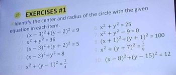 EXERCISES #1
Oldentify the center and radius of the circle with the given
equation in each item.
1) (x-3)²+(y-2)² = 9
2) x² + y² = 36
3) (x-3)²+(y + 2)² = 5
4) (x-3)²+y² = 8
5) x² + (y − 1)² = ²/1
6. x² + y² = 25
7. x² + y²-9=0
8. (x + 1)² + (y + 1)² = 100
9. x² + (y + 7)² = ²/
1
10. (x-8)²+(y-15)² = 12