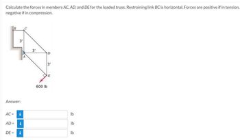 Calculate the forces in members AC, AD, and DE for the loaded truss. Restraining link BC is horizontal. Forces are positive if in tension,
negative if in compression.
B
Answer:
AC =
3'
AD =
i
i
DE = i
C
3'
600 lb
D
3'
E
lb
lb
lb