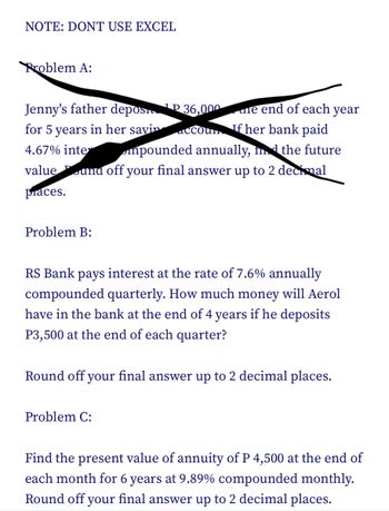 NOTE: DONT USE EXCEL
Problem A:
Jenny's father depos
P36,000
for 5 years in her savin
accoun If her bank paid
4.67% inter
mpounded annually, in the future
value und off your final answer up to 2 decimal
praces.
Problem B:
ne end of each year
RS Bank pays interest at the rate of 7.6% annually
compounded quarterly. How much money will Aerol
have in the bank at the end of 4 years if he deposits
P3,500 at the end of each quarter?
Round off your final answer up to 2 decimal places.
Problem C:
Find the present value of annuity of P 4,500 at the end of
each month for 6 years at 9.89% compounded monthly.
Round off your final answer up to 2 decimal places.