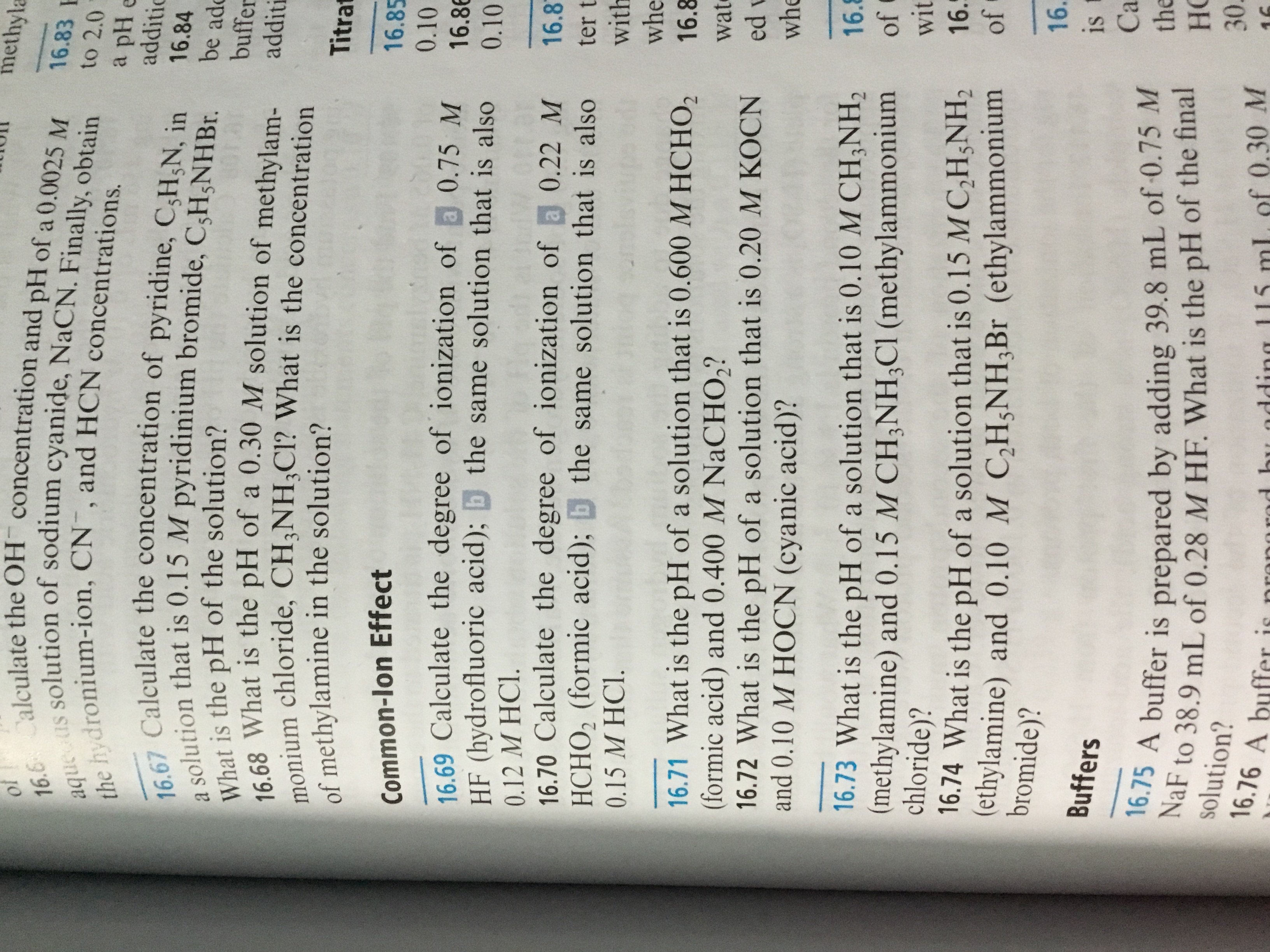 methyla
16.6 Calculate the OH concentration and pH of a 0.0025 M
the hydronium-ion, CN¯, and HCN concentrations.
16.83 F
aque us solution of sodium cyanide, NaCN. Finally, obtain
to 2.0
a pH e
additic
16.67 Calculate the concentration of pyridine, C;H;N, in
a solution that is 0.15 M pyridinium bromide, C;H;NHB..
What is the pH of the solution?
16.68 What is the pH of a 0.30 M solution of methylam-
monium chloride, CH;NH;Cl? What is the concentration
of methylamine in the solution?
16.84
be ado
buffer
additi
Titrat
16.85
Common-lon Effect
0.10
16.69 Calculate the degree of ionization of a 0.75 M
HF (hydrofluoric acid); b the same solution that is also
16.86
0.10
0.12 M HCI.
16.70 Calculate the degree of ionization of a 0.22 M
HCHO, (formic acid); the same solution that is also
16.8
ter t
with
0.15 M HC1.
whe
16.71 What is the pH of a solution that is 0.600 M HCHO,
(formic acid) and 0.400 M NaCHO,?
16.72 What is the pH of a solution that is 0.20 M KOCN
and 0.10 M HOCN (cyanic acid)?
16.8
wate
ed v
whe
16.73 What is the pH of a solution that is 0.10 M CH;NH,
(methylamine) and 0.15 M CH;NH;CI (methylammonium
chloride)?
16.8
of
wit
16.5
16.74 What is the pH of a solution that is 0.15 M C,H;NH,
(ethylamine) and 0.10 M C,H5NH;Br (ethylammonium
bromide)?
of
16.
Buffers
is
Ca
16.75 A buffer is prepared by adding 39.8 mL of 0.75 M
NaF to 38.9 mL of 0.28 M HF. What is the pH of the final
the
Но
solution?
30.
16.76 A buffer is
pronorod bu adding 115 mL, of 0.30 M
