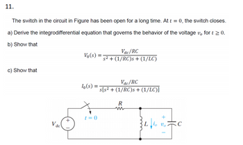 11.
The switch in the circuit in Figure has been open for a long time. At t = 0, the switch closes.
a) Derive the integrodifferential equation that governs the behavior of the voltage vo for t≥ 0.
b) Show that
Vac/RC
Vo(s)
s² + (1/RC)s + (1/LC)
c) Show that
lo(s) =
Vac/RC
s[s² + (1/RC)s + (1/LC)]
R
t=0
Vac
Lio Vo
C