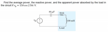 Find the average power, the reactive power, and the apparent power absorbed by the load in
the circuit if vg = 150 cos 250t V.
80 μF
50 Ω
www
100 mH
Load
+1