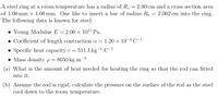 A steel ring at a room temperature has a radius of R,
of 1.00 mm x 1.00 mm. One like to insert a bar of radius R, = 2.002 cm into the ring.
The following data is known for steel:
2.00 cm and a cross section area
• Young Modulus E = 2.00 × 1011 Pa.
• Coefficient of length contraction a =
1.20 x 10-5 C-1
• Specific heat capacity c =
511 J.kg-1.C-1
• Mass density p= 8050 kg.m
-3
(a) What is the amount of heat needed for heating the ring so that the rod can fitted
into it.
(b) Assume the rod is rigid, calculate the pressure on the surface of the rod as the steel
cool down to the room temperature.
