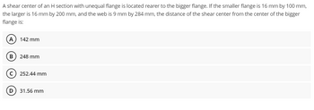 A shear center of an H section with unequal flange is located rearer to the bigger flange. If the smaller flange is 16 mm by 100 mm,
the larger is 16 mm by 200 mm, and the web is 9 mm by 284 mm, the distance of the shear center from the center of the bigger
flange is:
A 142 mm
B) 248 mm
C) 252.44 mm
D
31.56 mm