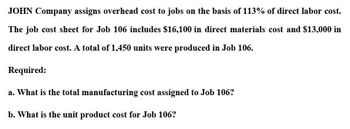 JOHN Company assigns overhead cost to jobs on the basis of 113% of direct labor cost.
The job cost sheet for Job 106 includes $16,100 in direct materials cost and $13,000 in
direct labor cost. A total of 1,450 units were produced in Job 106.
Required:
a. What is the total manufacturing cost assigned to Job 106?
b. What is the unit product cost for Job 106?