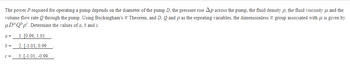 The power P required for operating a pump depends on the diameter of the pump D, the pressure rise Ap across the pump, the fluid density p, the fluid viscosity and the
Theorem, and D, Q and p as the repeating variables, the dimensionless group associated with μ is given by
volume flow rate Q through the pump. Using Buckingham's
μDªQbpº. Determine the values of a, b and c.
1. [0.99, 1.01
2. [-1.01, 0.99
3. [-1.01, -0.99
a=
b =
C=
