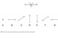 ### Exploring Molecular Polarity

#### Molecule Representation:
The image displays a Lewis structure of a xenon difluoride (\( \text{XeF}_2 \)) molecule. In the structure, a central xenon atom (Xe) is single-bonded to two fluorine atoms (F) on either side. The xenon atom has three lone pairs of electrons.

#### Polarity Indicators:
Below the Lewis structure are several vectors labeled A to G, representing different possible directions and magnitudes of molecular polarity. 

- **A:**  No arrow (indicates non-polarity)
- **B:** Horizontal arrow pointing right
- **C:** Diagonal arrow pointing towards the upper right
- **D:** Vertical arrow pointing up
- **E:** Vertical arrow pointing down
- **F:** Diagonal arrow pointing towards the lower left
- **G:** Horizontal arrow pointing left

#### Question:
What is the correct indication of polarity for this molecule?

#### Explanation:
The indicated task is to determine the polarity direction for the \(\text{XeF}_2\) molecule using the vectors provided. The molecular geometry of \(\text{XeF}_2\) is linear. Due to symmetry, the dipoles of the F atoms cancel each other out, resulting in no net dipole moment. Therefore, indicator A, which denotes a non-polar molecule, is the correct one.

---

This type of analysis is crucial for understanding molecular interactions, solubility, and physical properties in chemical compounds.