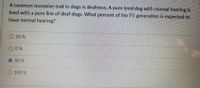 A common recessive trait in dogs is deafness. A pure bred dog with normal hearing is
bred with a pure line of deaf dogs. What percent of the F1 generation is expected to
have normal hearing?
O 25 %
O0%
50 %
O 100 %
