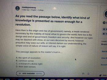 **Educational Website Transcription:**

**Passage Analysis and Comprehension**

**Task:** As you read the passage below, identify what kind of knowledge is presented as reason enough for a revolution.

**Passage:**

"Here then is the origin and rise of government; namely, a mode rendered necessary by the inability of moral virtue to govern the world; here too is the design and end of government, freedom and security. And however our eyes may be dazzled with show, or our ears deceived by sound; however prejudice may warp our wills, or interest darken our understanding, the simple voice of nature of reason will say, it is right."

**Question:** This passage appeals to the reader's trust in...

A. the spirit of revolution  
B. common sense  
C. a monarch’s divine right  
D. their own senses  

---

No graphs or diagrams are present in this passage.