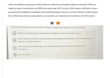 What is the difference between certified reference materials and standard reference materials? CRMs are
made by a given manufacturer and SRMs are made under NIST scrutiny; CRMs require certification using a
procedure that establishes traceability of the certified property value to a common reference; SRMs require
the certified value to be accompanied by an uncertainty at a stated level of confidence; All of the above.
A
What is the difference between certified reference materials and standard reference materials?
B
D
3
c
CRMS are made by a given manufacturer and SRMs are made under NIST scrutiny;
CRMS require certification using a procedure that establishes traceability of the certified property
value to a common reference;
All of the above.
SRMS require the certified value to be accompanied by an uncertainty at a stated level of
confidence;