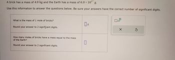 A brick has a mass of 4.0 kg and the Earth has a mass of 6.0 × 10 g.
Use this information to answer the questions below. Be sure your answers have the correct number of significant digits.
What is the mass of 1 mole of bricks?
Round your answer to 2 significant digits.
How many moles of bricks have a mass equal to the mass
of the Earth?
Round your answer to 2 significant digits.
0 g
0
x10
X
S