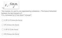 Gm,m
%3D
2
Two masses, m1 and m2 are separated by a distance, r. The force of attraction
between the two masses is F.
If m, increases by 3, how does F change?
1/9F (1/9 times the force)
3F (3 times the force)
1/3F (1/3 the force)
9F (9 times the force)
