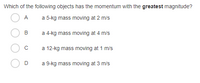 Which of the following objects has the momentum with the greatest magnitude?
A
a 5-kg mass moving at 2 m/s
B
a 4-kg mass moving at 4 m/s
a 12-kg mass moving at 1 m/s
D
a 9-kg mass moving at 3 m/s
