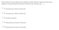 If the masses of two objects each double and the distance between them also
doubles, the gravitational attraction between the masses will
1) increase by a factor of two (2)
2) increase by a factor of four (4)
3) remain constant
4) decrease by a factor of four (4)
5) decrease by a factor of two (2)
