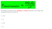 KQ1Q2
Felectrostatic
r2
According to Coulomb's Law, doubling the distance between two charges will
change the force by a factor of:
1/2
2
1/4
4
