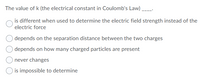 The value of k (the electrical constant in Coulomb's Law)
is different when used to determine the electric field strength instead of the
electric force
depends on the separation distance between the two charges
depends on how many charged particles are present
never changes
is impossible to determine
