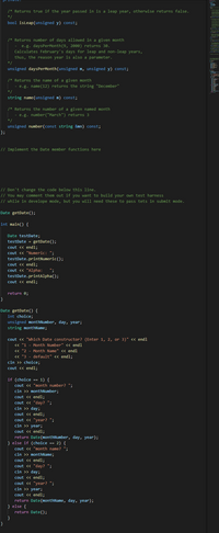 /* Returns true if the year passed in is a leap year, otherwise returns false.
*/
bool isleap(unsigned y) const;
/* Returns number of days allowed in a given month
e.g. daysPerMonth(9, 2000) returns 30.
Calculates February's days for leap and non-leap years,
thus, the reason year is also a parameter.
-
unsigned daysPerMonth(unsigned m, unsigned y) const;
/* Returns the name of a given month
- e.g. name(12) returns the string "December"
*/
string name(unsigned m) const;
/* Returns the number of a given named month
- e.g. number("March") returns 3
* /
unsigned number(const string &mn) const;
};
// Implement the Date member functions here
// Don't change the code below this line.
// You may comment them out if you want to build your own test harness
// while in develope mode, but you will need these to pass tets in submit mode.
Date getDate();
int main() {
Date testDate;
testDate = getDate();
cout <« endl;
cout <« "Numeric: ";
testDate.printNumeric();
cout <« endl;
cout <« "Alpha:
testDate.printAlpha();
cout << endl;
";
return 0;
}
Date getDate() {
int choice;
unsigned monthNumber, day, year;
string monthName;
cout <« "Which Date constructor? (Enter 1, 2, or 3)" <« endl
« "1 - Month Number" << endl
<« "2 - Month Name" << endl
« "3 - default" << endl;
cin >> choice;
cout <« endl;
if (choice == 1) {
cout <« "month number? ";
cin >> monthNumber;
cout <« endl;
cout « "day? ";
cin >> day;
cout <« endl;
cout « "year? ";
cin >> year;
cout <« endl;
return Date(monthNumber, day, year);
} else if (choice == 2) {
cout <« "month name? ";
cin >> monthName;
cout <« endl;
cout <« "day? ";
cin >> day;
cout <« endl;
cout « "year? ";
cin >> year;
cout <« endl;
return Date(monthName, day, year);
} else {
return Date();
}
}
