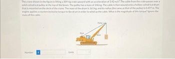 The crane shown in the figure is lifting a 309-kg crate upward with an acceleration of 3,42 m/s², The cable from the crate passes over a
solid cylindrical pulley at the top of the boom. The pulley has a mass of 246 kg. The cable is then wound onto a hollow cylindrical drum
that is mounted on the deck of the crane. The mass of the drum is 161 kg, and its radius (the same as that of the pulley) is 0.497 m. The
engine applies a counterclockwise torque to the drum in order to wind up the cable. What is the magnitude of this torque? Ignore the
mass of the cable.
Number
Units
Drum
FFF
Pulley
Boom