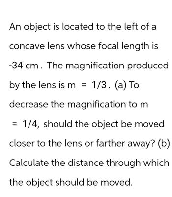 An object is located to the left of a
concave lens whose focal length is
-34 cm. The magnification produced
by the lens is m = 1/3. (a) To
decrease the magnification to m
1/4, should the object be moved
closer to the lens or farther away? (b)
Calculate the distance through which
the object should be moved.