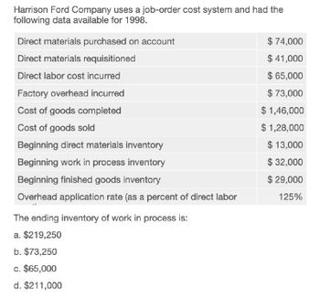 Harrison Ford Company uses a job-order cost system and had the
following data available for 1998.
Direct materials purchased on account
Direct materials requisitioned
Direct labor cost incurred
Factory overhead incurred
Cost of goods completed
Cost of goods sold
Beginning direct materials inventory
Beginning work in process inventory
Beginning finished goods inventory
Overhead application rate (as a percent of direct labor
The ending inventory of work in process is:
$ 74,000
$ 41,000
$ 65,000
$ 73,000
$ 1,46,000
$ 1,28,000
$13,000
$ 32,000
$ 29,000
125%
a. $219,250
b. $73,250
c. $65,000
d. $211,000