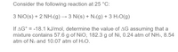 Consider the following reaction at 25 °C:
3 NiO(s) + 2 NH3(g) → 3 Ni(s) + N2(g) + 3 H2O(g)
If AG° = -18.1 kJ/mol, determine the value of AG assuming that a
mixture contains 57.6 g of NiO, 182.3 g of Ni, 0.24 atm of NH3, 8.54
atm of N2 and 10.07 atm of H2O.
