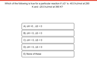 Which of the following is true for a particular reaction if AG° is -40.0 kJ/mol at 290
K and -20.0 kJ/mol at 390 K?
A) AH >0 , AS > 0
B) AH < 0, AS < 0
C) AH > 0, AS < 0
D) AH < 0, AS > 0
E) None of these
