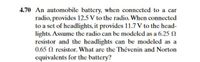 4.70 An automobile battery, when connected to a car
radio, provides 12.5 V to the radio. When connected
to a set of headlights, it provides 11.7 V to the head-
lights. Assume the radio can be modeled as a 6.25 N
resistor and the headlights can be modeled as a
0.65 N resistor. What are the Thévenin and Norton
equivalents for the battery?
