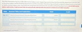 Sheridan Manufacturing incurs $81,500 of direct labour costs. Supporting records show that the assembly department used $44,100
of the direct labour and the finishing department used the remainder. Manufacturing overhead is assigned to departments on the basis
of 186% of direct labour costs. Journalize the assignment of overhead to the assembly and finishing departments. (List all debit entries
before credit entries. Credit account titles are automatically indented when the amount is entered. Do not indent manually.)
Date Account Titles and Explanation
Mar. 31
Work in Process Inventory-Assembly Department
Work in Process Inventory-Finishing Department
Manufacturing Overhead
eTextbook and Media
Debit
82026
69,564
Credit