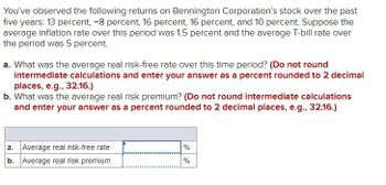 You've observed the following returns on Bennington Corporation's stock over the past
five years: 13 percent, -8 percent, 16 percent, 16 percent, and 10 percent. Suppose the
average inflation rate over this period was 1.5 percent and the average T-bill rate over
the period was 5 percent.
a. What was the average real risk-free rate over this time period? (Do not round
intermediate calculations and enter your answer as a percent rounded to 2 decimal
places, e.g., 32.16.)
b. What was the average real risk premium? (Do not round intermediate calculations
and enter your answer as a percent rounded to 2 decimal places, e.g., 32.16.)
a. Average real risk-free rate
b. Average real risk premium
%
%