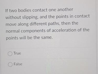 If two bodies contact one another
without slipping, and the points in contact
move along different paths, then the
normal components of acceleration of the
points will be the same.
True
O False
