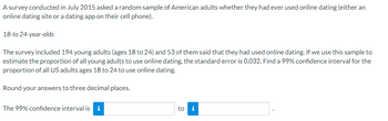 A survey conducted in July 2015 asked a random sample of American adults whether they had ever used online dating (either an
online dating site or a dating app on their cell phone).
18-to 24-year-olds
The survey included 194 young adults (ages 18 to 24) and 53 of them said that they had used online dating. If we use this sample to
estimate the proportion of all young adults to use online dating, the standard error is 0.032. Find a 99% confidence interval for the
proportion of all US adults ages 18 to 24 to use online dating.
Round your answers to three decimal places.
The 99% confidence interval is i
to i