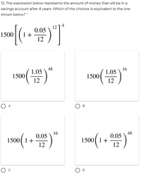 12. The expression below represents the amount of money that will be in a
savings account after 4 years. Which of the choices is equivalent to the one
shown below? *
1274
0.05
1 +
12
1500
48
1.05
16
1.05
1500
1500
12
12
O A
B
16
0.05
48
0.05
1500( 1+
1500( 1+
12
12
O D
