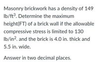 Masonry brickwork has a density of 149
Ib/ft³. Determine the maximum
height(FT) of a brick wall if the allowable
compressive stress is limited to 130
Ib/in?. and the brick is 4.0 in. thick and
5.5 in. wide.
Answer in two decimal places.
