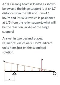 A 13.7 m long beam is loaded as shown
below and the hinge support is at x=1.7
distance from the left end. If w=4.1
kN/m and P=26 kN which is positioned
at L/5 from the roller support, what will
be the reaction (in kN) at the hinge
support?
Answer in two decimal places.
Numerical values only. Don't indicate
units here, just on the submitted
solution.
