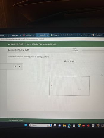 rst letter X
Qbanana spi X
9.3 Polar CX
https://learn.hawkesleaming.com/Portal/Lesson/lesson_certify#
Question 1 of 13, Step 1 of 1
- Save & Exit Certify Lesson: 9.3 Polar Coordinates and Polar E...
+ X
Rewrite the following polar equation in rectangular form.
© 2023 Hawkes Learning
Lesson 9.3 X
‒‒
Q Search
1
Piracy & M X
BO
Evaluations X
0/13
Correct
12r= 6csc0
Q polar equa X What do B x
W ups
a